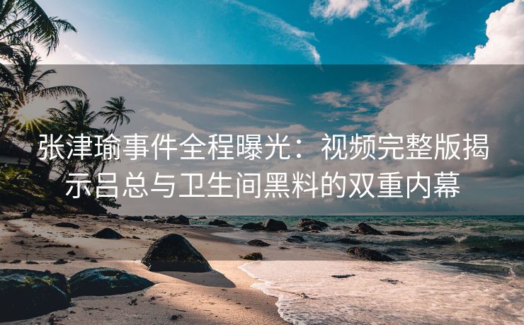 张津瑜事件全程曝光：视频完整版揭示吕总与卫生间黑料的双重内幕