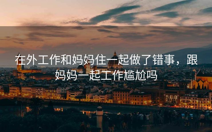 在外工作和妈妈住一起做了错事，跟妈妈一起工作尴尬吗