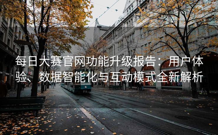 每日大赛官网功能升级报告：用户体验、数据智能化与互动模式全新解析