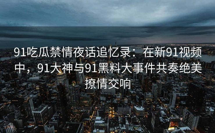 91吃瓜禁情夜话追忆录：在新91视频中，91大神与91黑料大事件共奏绝美撩情交响