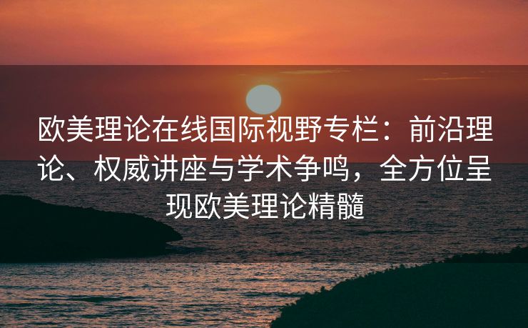欧美理论在线国际视野专栏：前沿理论、权威讲座与学术争鸣，全方位呈现欧美理论精髓
