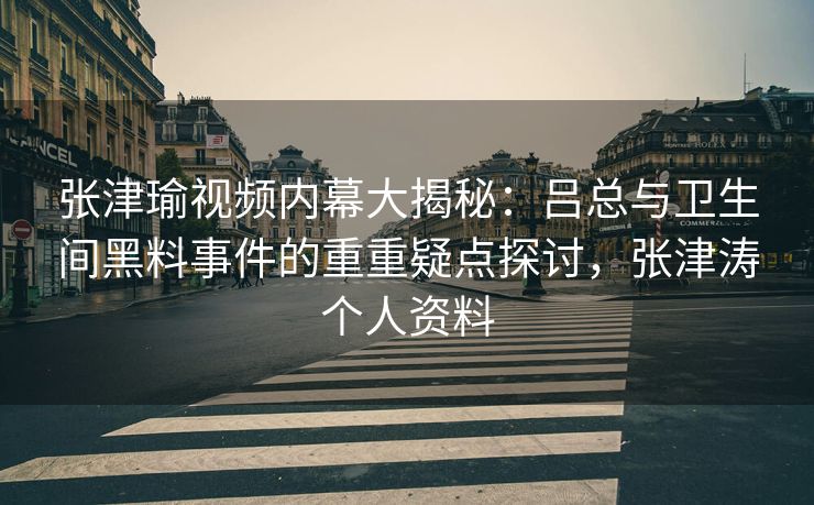 张津瑜视频内幕大揭秘：吕总与卫生间黑料事件的重重疑点探讨，张津涛个人资料