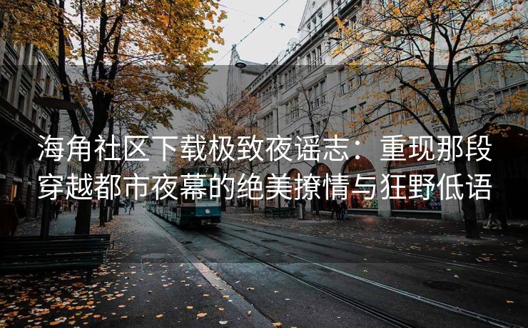 海角社区下载极致夜谣志：重现那段穿越都市夜幕的绝美撩情与狂野低语