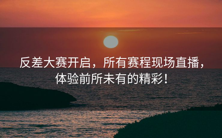 反差大赛开启，所有赛程现场直播，体验前所未有的精彩！