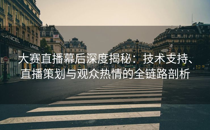 大赛直播幕后深度揭秘：技术支持、直播策划与观众热情的全链路剖析