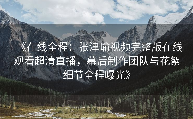 《在线全程：张津瑜视频完整版在线观看超清直播，幕后制作团队与花絮细节全程曝光》