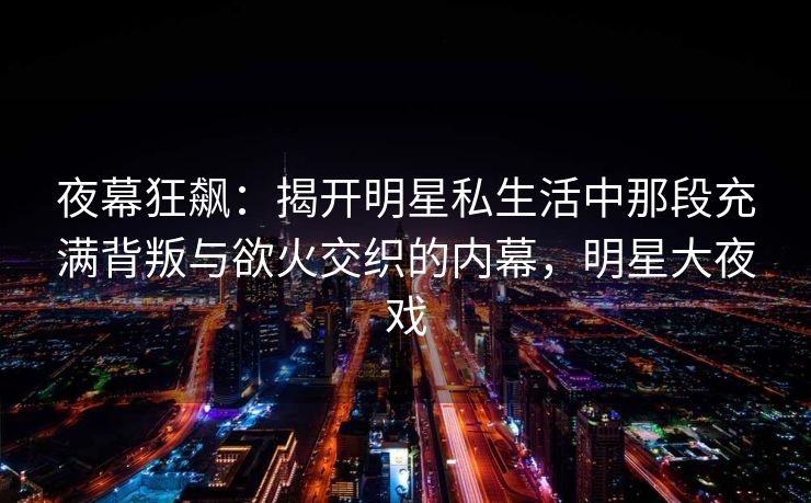 夜幕狂飙：揭开明星私生活中那段充满背叛与欲火交织的内幕，明星大夜戏