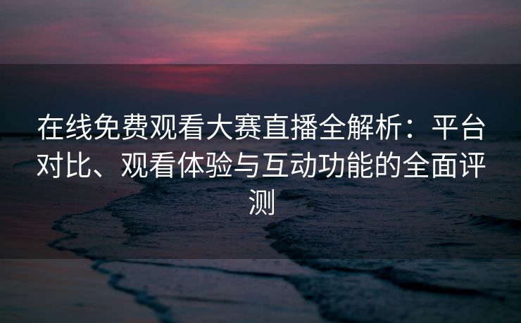 在线免费观看大赛直播全解析：平台对比、观看体验与互动功能的全面评测