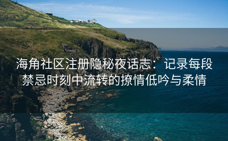 海角社区注册隐秘夜话志：记录每段禁忌时刻中流转的撩情低吟与柔情