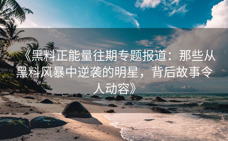 《黑料正能量往期专题报道：那些从黑料风暴中逆袭的明星，背后故事令人动容》